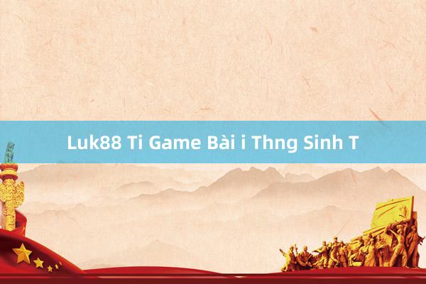 Luk88 Ti Game Bài i Thng Sinh T