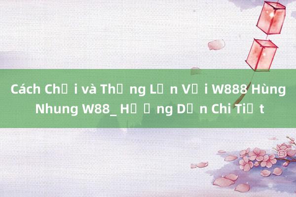 Cách Chơi và Thắng Lớn Với W888 Hùng Nhung W88_ Hướng Dẫn Chi Tiết