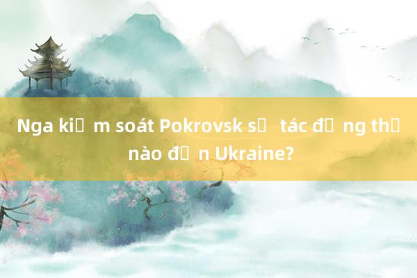 Nga kiểm soát Pokrovsk sẽ tác động thế nào đến Ukraine?