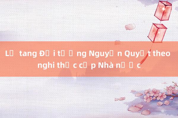 Lễ tang Đại tướng Nguyễn Quyết theo nghi thức cấp Nhà nước