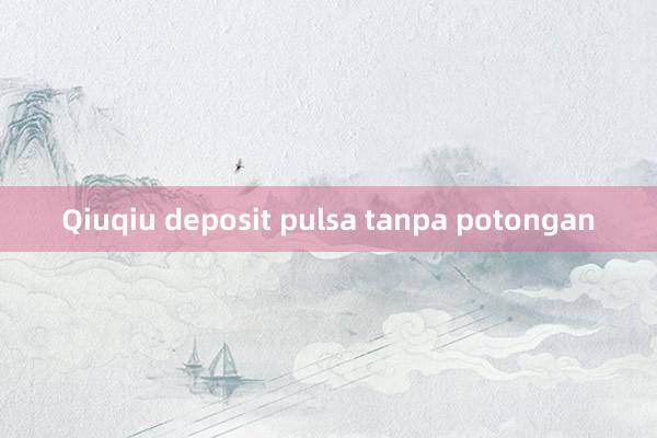 Qiuqiu deposit pulsa tanpa potongan