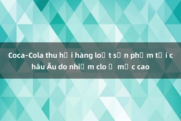 Coca-Cola thu hồi hàng loạt sản phẩm tại châu Âu do nhiễm clo ở mức cao